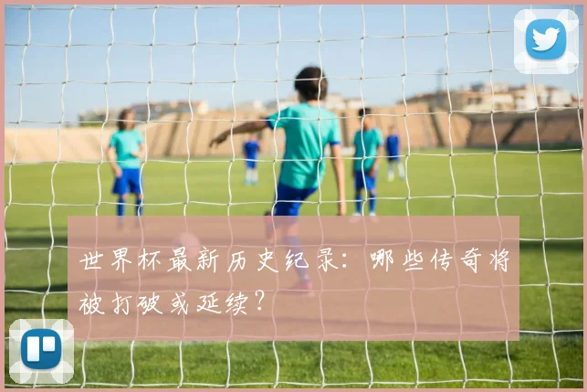 世界杯最新历史纪录：哪些传奇将被打破或延续？