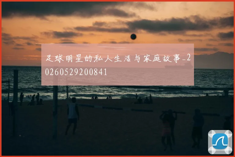 足球明星的私人生活与家庭故事_20260529200841